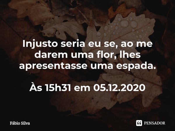 ⁠Injusto seria eu se, ao me darem uma flor, lhes apresentasse uma espada. Às 15h31 em 05.12.2020... Frase de Fábio Silva.
