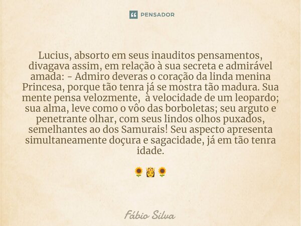 Lucius, absorto em seus inauditos pensamentos, divagava assim, em relação à sua secreta e admirável amada: - Admiro deveras o coração da linda menina Princesa,... Frase de Fábio Silva.