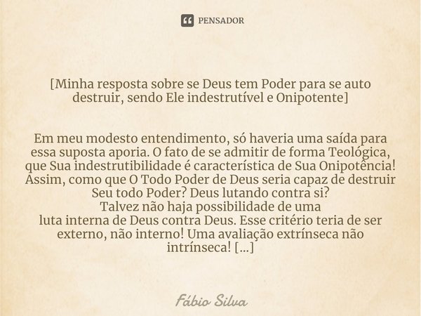 ⁠
[Minha resposta sobre se Deus tem Poder para se auto destruir, sendo Ele indestrutível e Onipotente] Em meu modesto entendimento, só haveria uma saída para es... Frase de Fábio Silva.