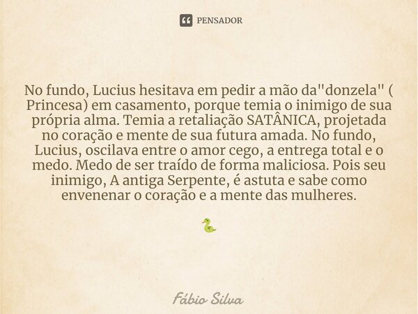 ⁠No fundo, Lucius hesitava em pedir a mão da "donzela" ( Princesa) em casamento, porque temia o inimigo de sua própria alma. Temia a retaliação SATÂNI... Frase de Fábio Silva.