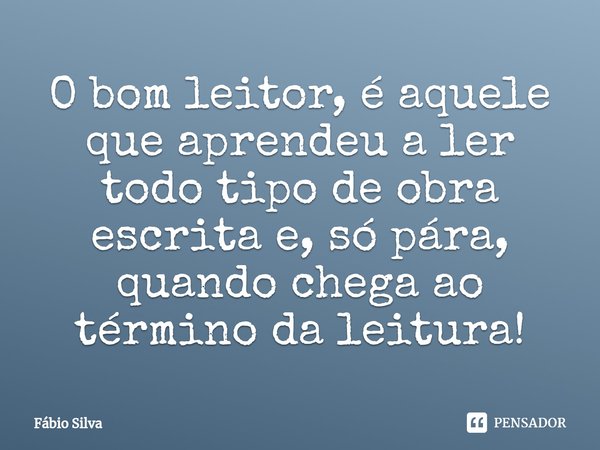 O bom leitor, é aquele que aprendeu a ler todo tipo de obra escrita e, só pára, quando chega ao término da leitura!... Frase de Fábio Silva.