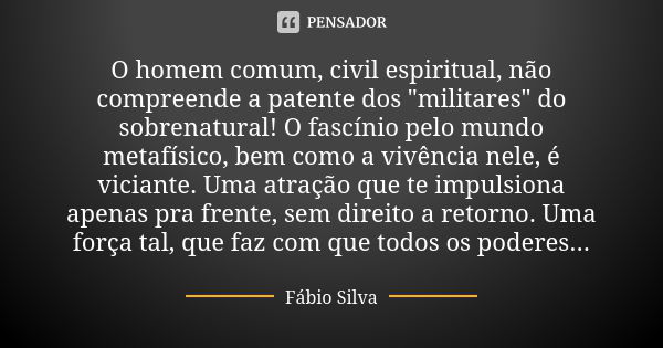 O homem comum, civil espiritual, não compreende a patente dos "militares" do sobrenatural! O fascínio pelo mundo metafísico, bem como a vivência nele,... Frase de Fábio Silva.