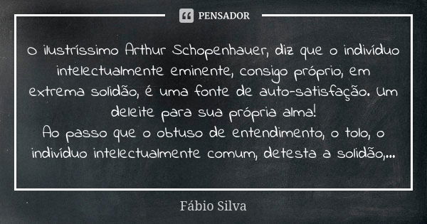 O ilustríssimo Arthur Schopenhauer, diz que o indivíduo intelectualmente eminente, consigo próprio, em extrema solidão, é uma fonte de auto-satisfação. Um delei... Frase de Fábio Silva.