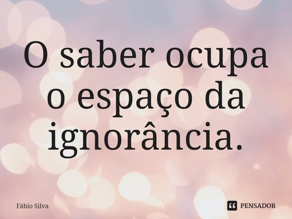 ⁠O saber ocupa o espaço da ignorância.... Frase de Fábio Silva.