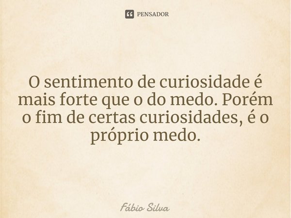 ⁠O sentimento de curiosidade é mais forte que o do medo. Porém o fim de certas curiosidades, é o próprio medo.... Frase de Fábio Silva.