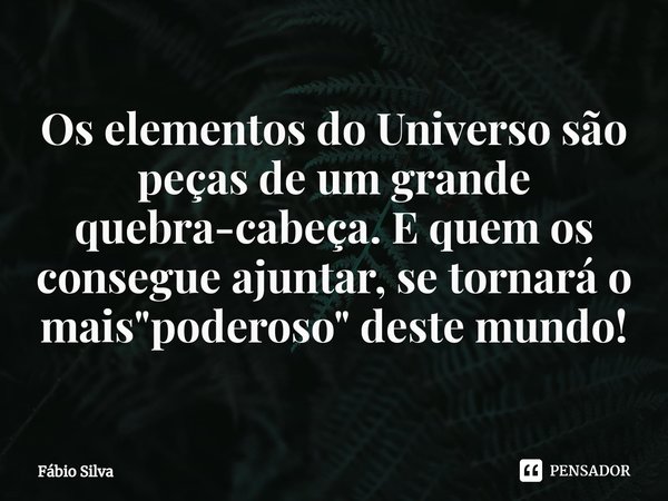 ⁠Os elementos do Universo são peças de um grande quebra-cabeça. E quem os consegue ajuntar, se tornará o mais "poderoso" deste mundo!... Frase de Fábio Silva.