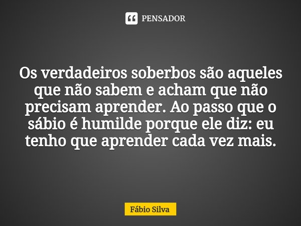 ⁠Os verdadeiros soberbos são aqueles que não sabem e acham que não precisam aprender. Ao passo que o sábio é humilde porque ele diz: eu tenho que aprender cada ... Frase de Fábio Silva.