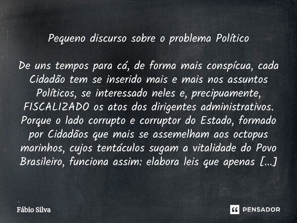 ⁠Pequeno discurso sobre o problema Político De uns tempos para cá, de forma mais conspícua, cada Cidadão tem se inserido mais e mais nos assuntos Políticos, se ... Frase de Fábio Silva.