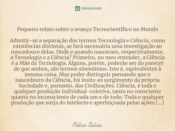 ⁠Pequeno relato sobre o avanço Tecnocientífico no Mundo Admitir-se a separação dos termos Tecnologia e Ciência, como existências distintas, se fará necessária u... Frase de Fábio Silva.