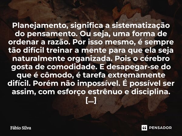 ⁠Planejamento, significa a sistematização do pensamento. Ou seja, uma forma de ordenar a razão. Por isso mesmo, é sempre tão difícil treinar a mente para que el... Frase de Fábio Silva.