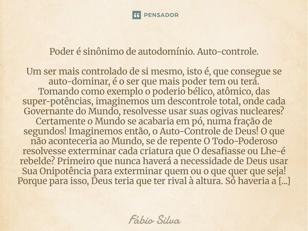 Poder é sinônimo de autodomínio. Autocontrole. Um ser mais controlado de si mesmo, isto é, que consegue se autodominar, é o ser que mais poder tem ou terá. Tom... Frase de Fábio Silva.