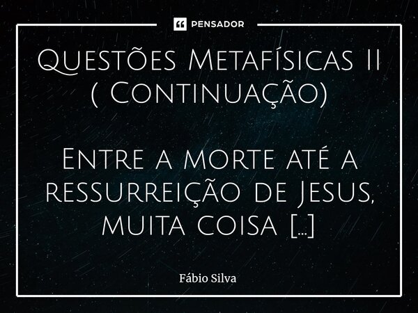 ⁠Questões Metafísicas II ( Continuação) Entre a morte até a ressurreição de Jesus, muita coisa aconteceu no além. Segundo a Teologia Bíblica, o Corpo de Jesus e... Frase de Fábio Silva.