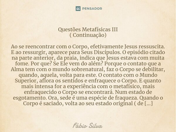 ⁠Questões Metafísicas III ( Continuação) Ao se reencontrar com o Corpo, efetivamente Jesus ressuscita. E ao ressurgir, aparece para Seus Discípulos. O episódio ... Frase de Fábio Silva.