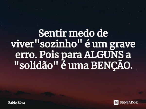 ⁠Sentir medo de viver "sozinho" é um grave erro. Pois para ALGUNS a "solidão" é uma BENÇÃO.... Frase de Fábio Silva.