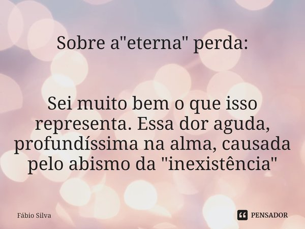⁠Sobre a "eterna" perda: Sei muito bem o que isso representa. Essa dor aguda, profundíssima na alma, causada pelo abismo da "inexistência"... Frase de Fábio Silva.