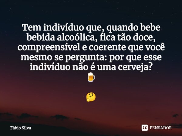 ⁠Tem indivíduo que, quando bebe bebida alcoólica, fica tão doce, compreensível e coerente que você mesmo se pergunta: por que esse indivíduo não é uma cerveja? ... Frase de Fábio Silva.