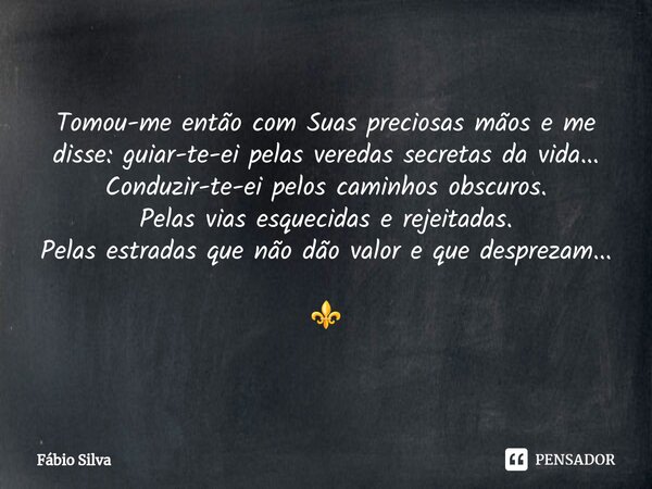 Tomou-me então com Suas preciosas mãos e me disse: guiar-te-ei pelas veredas secretas da vida... Conduzir-te-ei pelos caminhos obscuros. Pelas vias esquecidas ... Frase de Fábio Silva.