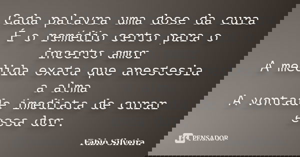Cada palavra uma dose da cura É o remédio certo para o incerto amor A medida exata que anestesia a alma A vontade imediata de curar essa dor.... Frase de Fabio Silveira.