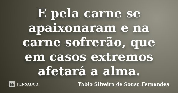 E pela carne se apaixonaram e na carne sofrerão, que em casos extremos afetará a alma.... Frase de Fabio Silveira de Sousa Fernandes.