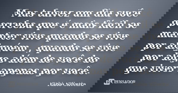 Mas talvez um dia você perceba que é mais fácil se manter vivo quando se vive por alguém , quando se vive por algo além de você do que viver apenas por você.... Frase de Fabio Silveira.