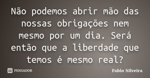 Não podemos abrir mão das nossas obrigações nem mesmo por um dia. Será então que a liberdade que temos é mesmo real?... Frase de Fabio Silveira.