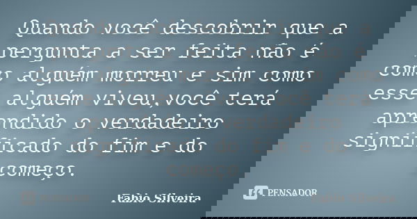 Quando você descobrir que a pergunta a ser feita não é como alguém morreu e sim como esse alguém viveu,você terá aprendido o verdadeiro significado do fim e do ... Frase de Fabio Silveira.