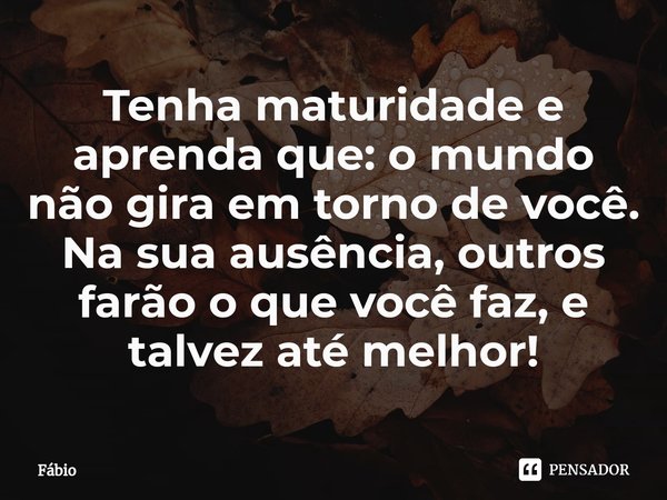 Tenha maturidade e aprenda que: o mundo não gira em torno de você. Na sua ausência, outros farão o que você faz, e talvez até melhor!... Frase de fabio.