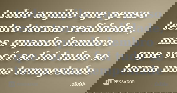 tudo aquilo que penso tento tornar realidade, mas quando lembro que você se foi tudo se torna uma tempestade... Frase de fabio.