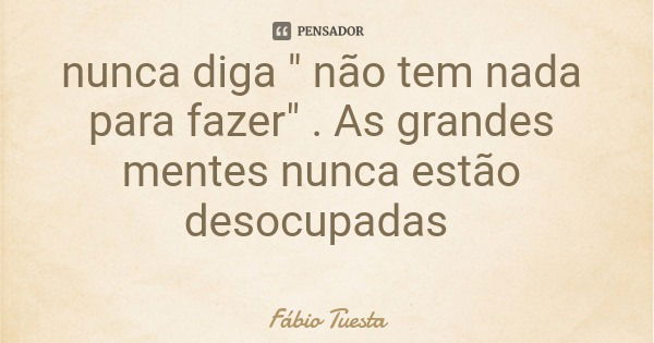 nunca diga " não tem nada para fazer" . As grandes mentes nunca estão desocupadas... Frase de Fábio Tuesta.