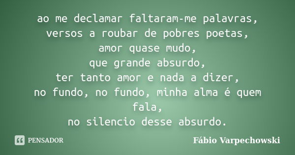 ao me declamar faltaram-me palavras, versos a roubar de pobres poetas, amor quase mudo, que grande absurdo, ter tanto amor e nada a dizer, no fundo, no fundo, m... Frase de Fábio Varpechowski.