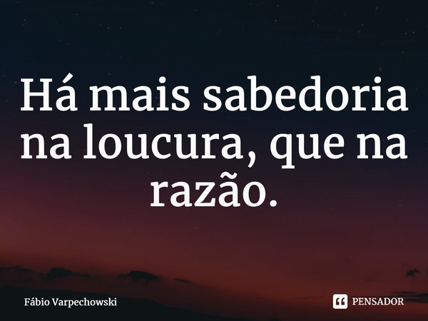 ⁠Há mais sabedoria na loucura, que na razão.... Frase de Fábio Varpechowski.
