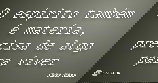 O espírito também é materia, precisa de algo para viver... Frase de Fabio Viana.