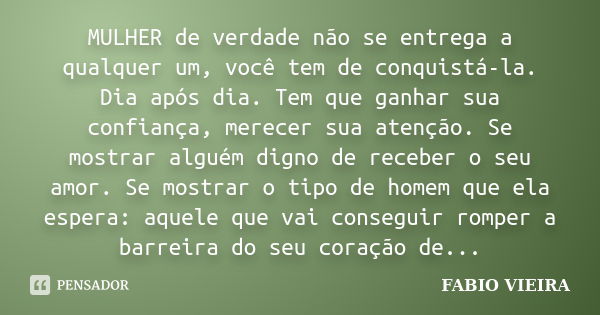 MULHER de verdade não se entrega a qualquer um, você tem de conquistá-la. Dia após dia. Tem que ganhar sua confiança, merecer sua atenção. Se mostrar alguém dig... Frase de FABIO VIEIRA.