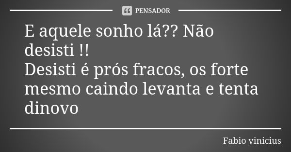 E aquele sonho lá?? Não desisti !! Desisti é prós fracos, os forte mesmo caindo levanta e tenta dinovo... Frase de Fabio Vinícius.