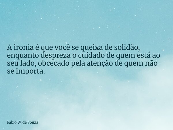 A ironia é que você se queixa de solidão, enquanto despreza o cuidado de quem está ao seu lado, obcecado pela atenção de quem não se importa.... Frase de Fabio W. de Souza.