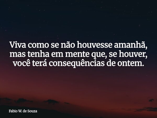 Viva como se não houvesse amanhã, mas tenha em mente que, se houver, você terá consequências de ontem.... Frase de Fabio W. de Souza.