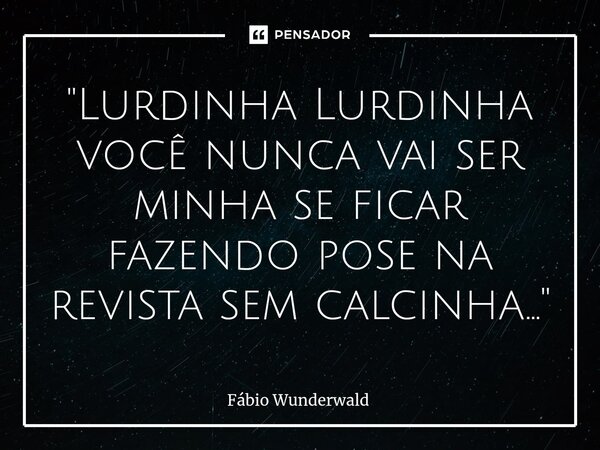 "Lurdinha Lurdinha você nunca vai ser minha se ficar fazendo pose na revista sem calcinha..."⁠... Frase de Fábio Wunderwald.