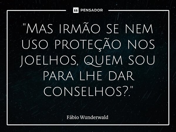 "Mas irmão se nem uso proteção nos joelhos, quem sou para lhe dar conselhos?."... Frase de Fábio Wunderwald.