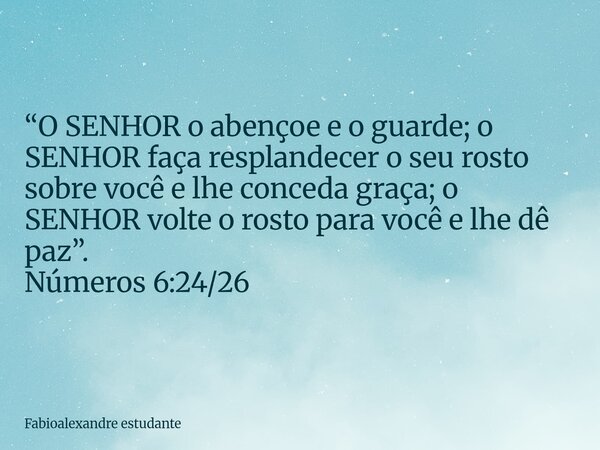 “O SENHOR o abençoe e o guarde; o SENHOR faça resplandecer o seu rosto sobre você e lhe conceda graça; o SENHOR volte o rosto para você e lhe dê paz”. Números 6... Frase de Fabioalexandre estudante.