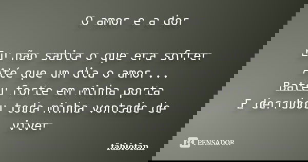 O amor e a dor Eu não sabia o que era sofrer Até que um dia o amor... Bateu forte em minha porta E derrubou toda minha vontade de viver... Frase de Fabiofan.