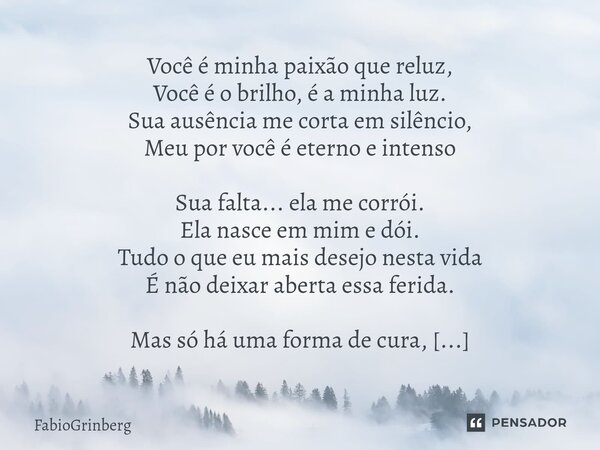 Você é minha paixão que reluz, Você é o brilho, é a minha luz. Sua ausência me corta em silêncio, Meu por você é eterno e intenso Sua falta... ela me corrói. El... Frase de FabioGrinberg.