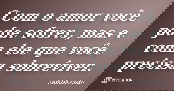 Com o amor você pode sofrer, mas e com ele que você precisa sobreviver.... Frase de Fabíola Coito.