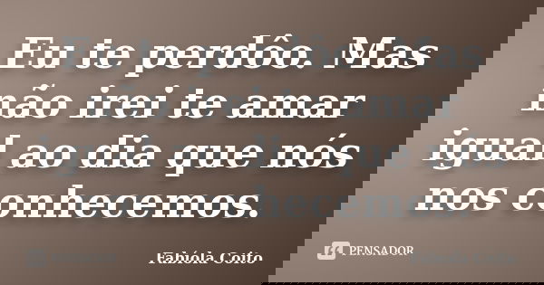 Eu te perdôo. Mas não irei te amar igual ao dia que nós nos conhecemos.... Frase de Fabíola Coito.