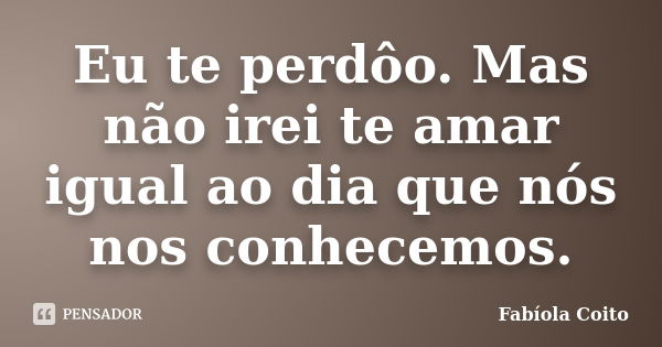 Eu te perdôo. Mas não irei te amar igual ao dia que nós nos conhecemos.... Frase de Fabíola Coito.