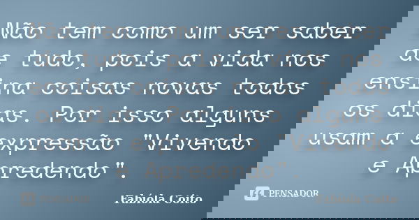 Não tem como um ser saber de tudo, pois a vida nos ensina coisas novas todos os dias. Por isso alguns usam a expressão "Vivendo e Apredendo".... Frase de Fabíola Coito.