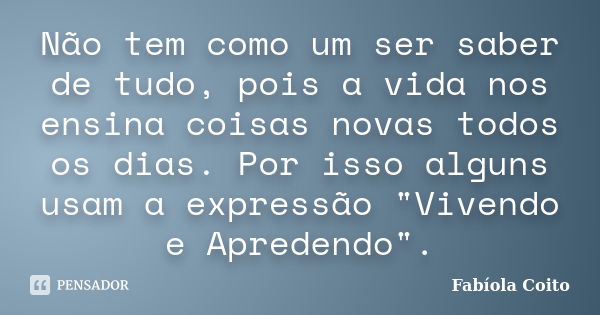 Não tem como um ser saber de tudo, pois a vida nos ensina coisas novas todos os dias. Por isso alguns usam a expressão "Vivendo e Apredendo".... Frase de Fabíola Coito.