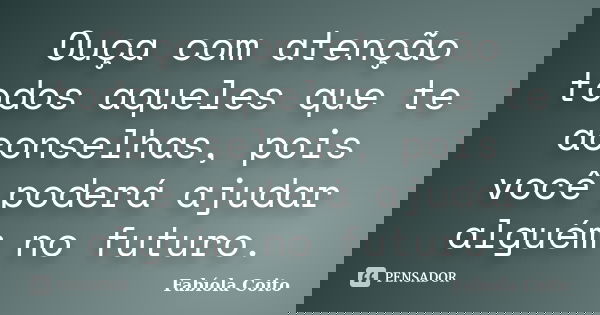 Ouça com atenção todos aqueles que te aconselhas, pois você poderá ajudar alguém no futuro.... Frase de Fabíola Coito.