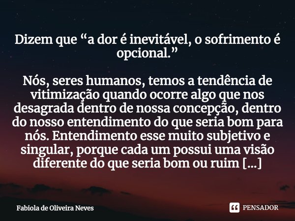 Dizem que “a dor é inevitável, o sofrimento é opcional.” Nós, seres humanos, temos a tendência de vitimização quando ocorre algo que nos desagrada dentro de nos... Frase de Fabiola de Oliveira Neves.