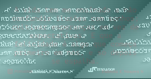 A vida tem me ensinado a não confundir ilusões com sonhos; cultivar esperanças em vez de expectativas. E que a felicidade é algo que começa primeiro em nós, e s... Frase de Fabiola E Soares S.