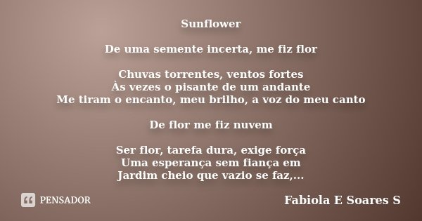 Sunflower De uma semente incerta, me fiz flor Chuvas torrentes, ventos fortes Às vezes o pisante de um andante Me tiram o encanto, meu brilho, a voz do meu cant... Frase de Fabiola E Soares S.